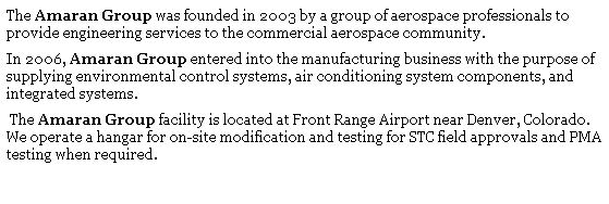 Text Box: The Amaran Group was founded in 2003 by a group of aerospace professionals to provide engineering services to the commercial aerospace community. 
In 2006, Amaran Group entered into the manufacturing business with the purpose of supplying environmental control systems, air conditioning system components, and integrated systems.
&nbsp;The Amaran Group facility is located at Front Range Airport near Denver, Colorado.&nbsp; We operate a hangar for on-site modification and testing for STC field approvals and PMA testing when required.
