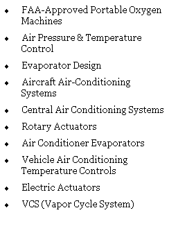 Text Box: �&nbsp;FAA-Approved Portable Oxygen Machines
�&nbsp;Air Pressure & Temperature Control
�&nbsp;Evaporator Design
�&nbsp;Aircraft Air-Conditioning Systems
�&nbsp;Central Air Conditioning Systems
�&nbsp;Rotary Actuators
�&nbsp;Air Conditioner Evaporators
�&nbsp;Vehicle Air Conditioning Temperature Controls
�&nbsp;Electric Actuators
�&nbsp;VCS (Vapor Cycle System)
