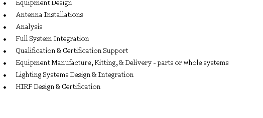 Text Box: �&nbsp;Equipment Design
�&nbsp;Antenna Installations
�&nbsp;Analysis
�&nbsp;Full System Integration
�&nbsp;Qualification & Certification Support
�&nbsp;Equipment Manufacture, Kitting, & Delivery - parts or whole systems
�&nbsp;Lighting Systems Design & Integration
�&nbsp;HIRF Design & Certification

