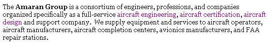 Text Box: The Amaran Group is a consortium of engineers, professions, and companies organized specifically as a full-service aircraft engineering, aircraft certification, aircraft design and support company.&nbsp; We supply equipment and services to aircraft operators, aircraft manufacturers, aircraft completion centers, avionics manufacturers, and FAA repair stations. 
